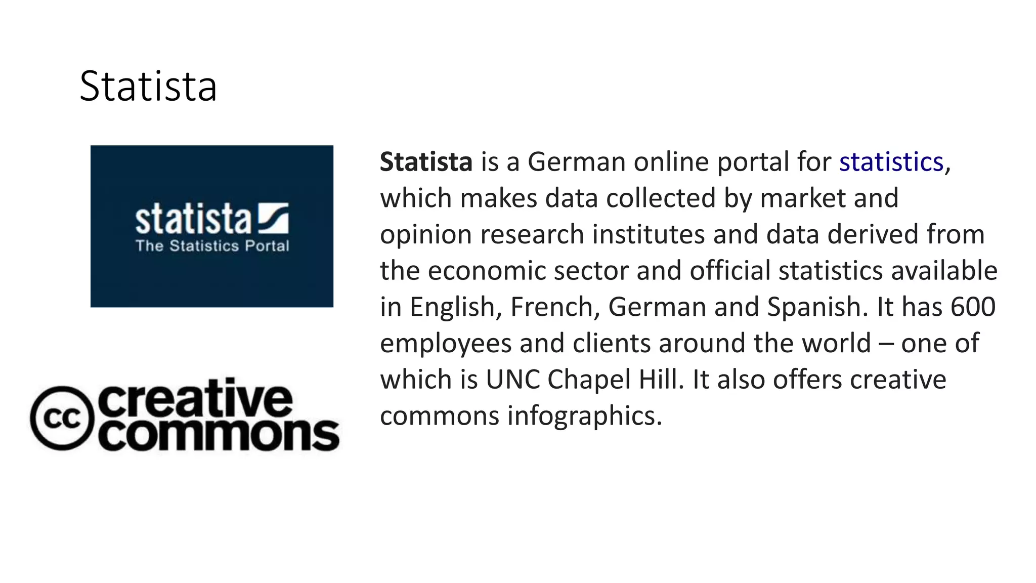 Statista is a German online portal for statistics,
which makes data collected by market and
opinion research institutes and data derived from
the economic sector and official statistics available
in English, French, German and Spanish. It has 600
employees and clients around the world – one of
which is UNC Chapel Hill. It also offers creative
commons infographics.
Statista
 