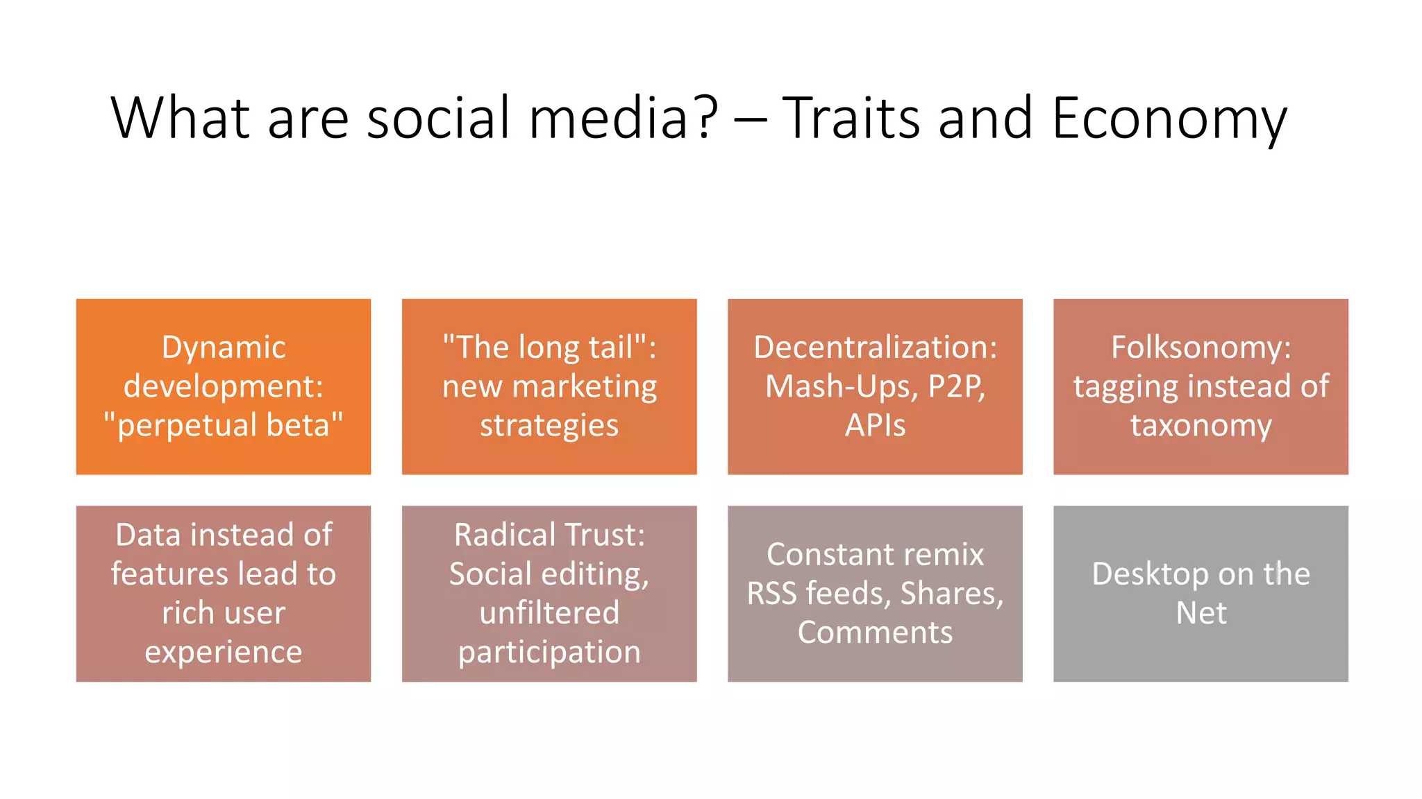 Social Media & Web 2.0 Principles
Dynamic
development:
"perpetual beta"
"The long tail":
new marketing
strategies
Decentralization:
Mash-Ups, P2P,
APIs
Folksonomy:
tagging instead of
taxonomy
Data instead of
features lead to
rich user
experience
Radical Trust:
Social editing,
unfiltered
participation
Constant remix
RSS feeds, Shares,
Comments
Desktop on the
Net
What are social media? – Traits and Economy
 