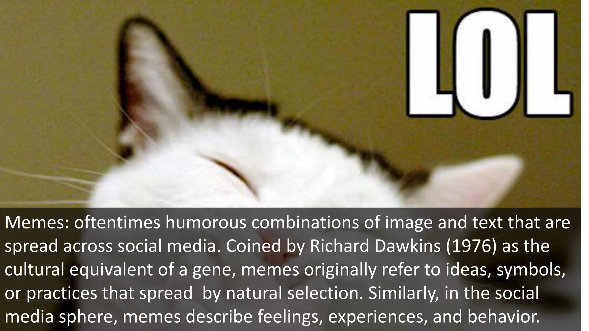 Memes: oftentimes humorous combinations of image and text that are
spread across social media. Coined by Richard Dawkins (1976) as the
cultural equivalent of a gene, memes originally refer to ideas, symbols,
or practices that spread by natural selection. Similarly, in the social
media sphere, memes describe feelings, experiences, and behavior.
 
