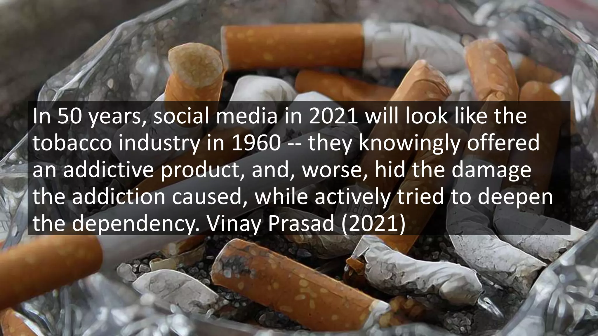 In 50 years, social media in 2021 will look like the
tobacco industry in 1960 -- they knowingly offered
an addictive product, and, worse, hid the damage
the addiction caused, while actively tried to deepen
the dependency. Vinay Prasad (2021)
 
