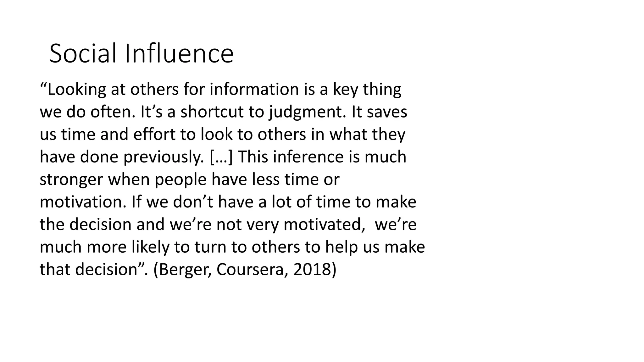 Social Influence
“Looking at others for information is a key thing
we do often. It’s a shortcut to judgment. It saves
us time and effort to look to others in what they
have done previously. […] This inference is much
stronger when people have less time or
motivation. If we don’t have a lot of time to make
the decision and we’re not very motivated, we’re
much more likely to turn to others to help us make
that decision”. (Berger, Coursera, 2018)
 