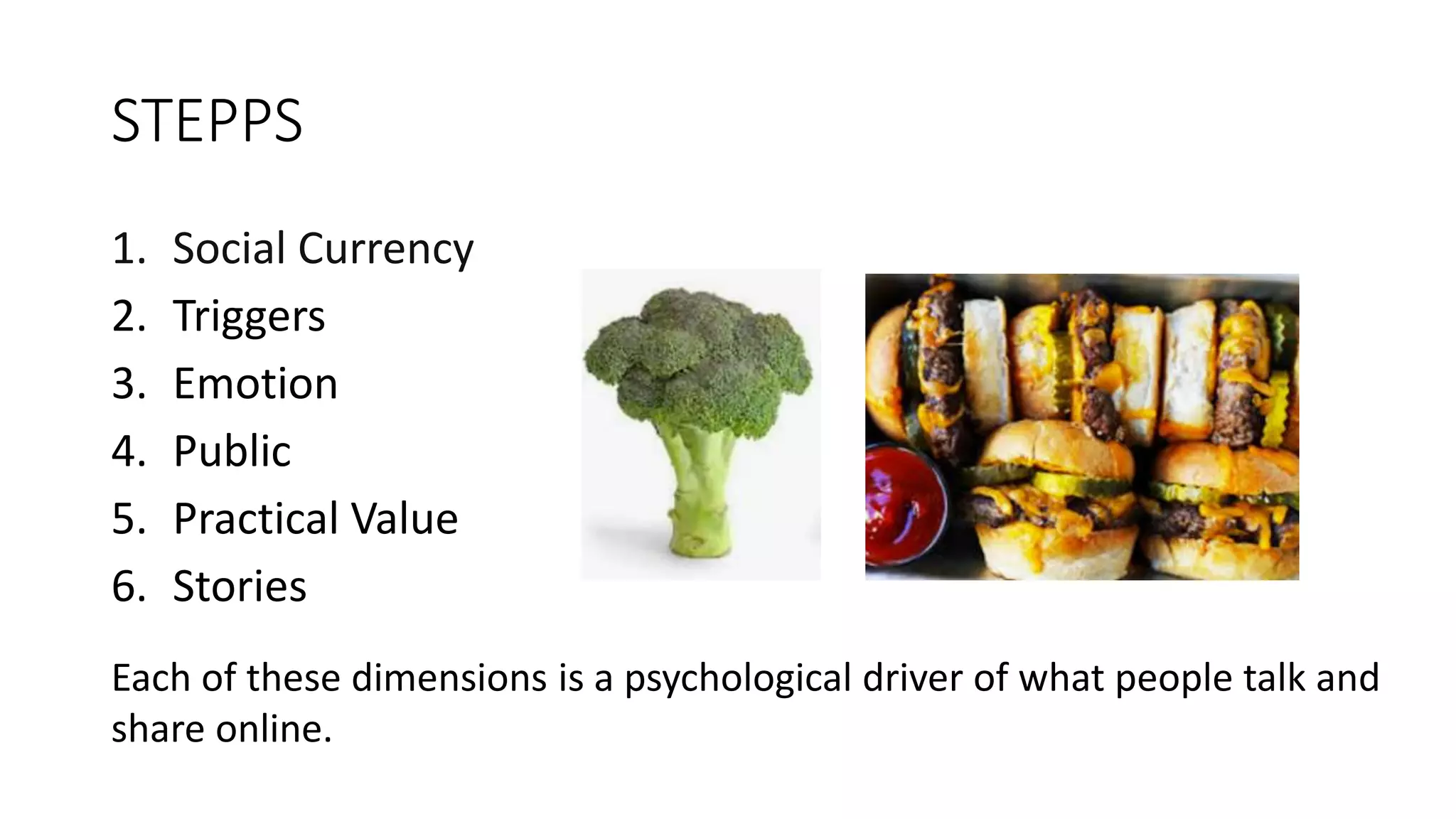 STEPPS
1. Social Currency
2. Triggers
3. Emotion
4. Public
5. Practical Value
6. Stories
Each of these dimensions is a psychological driver of what people talk and
share online.
 