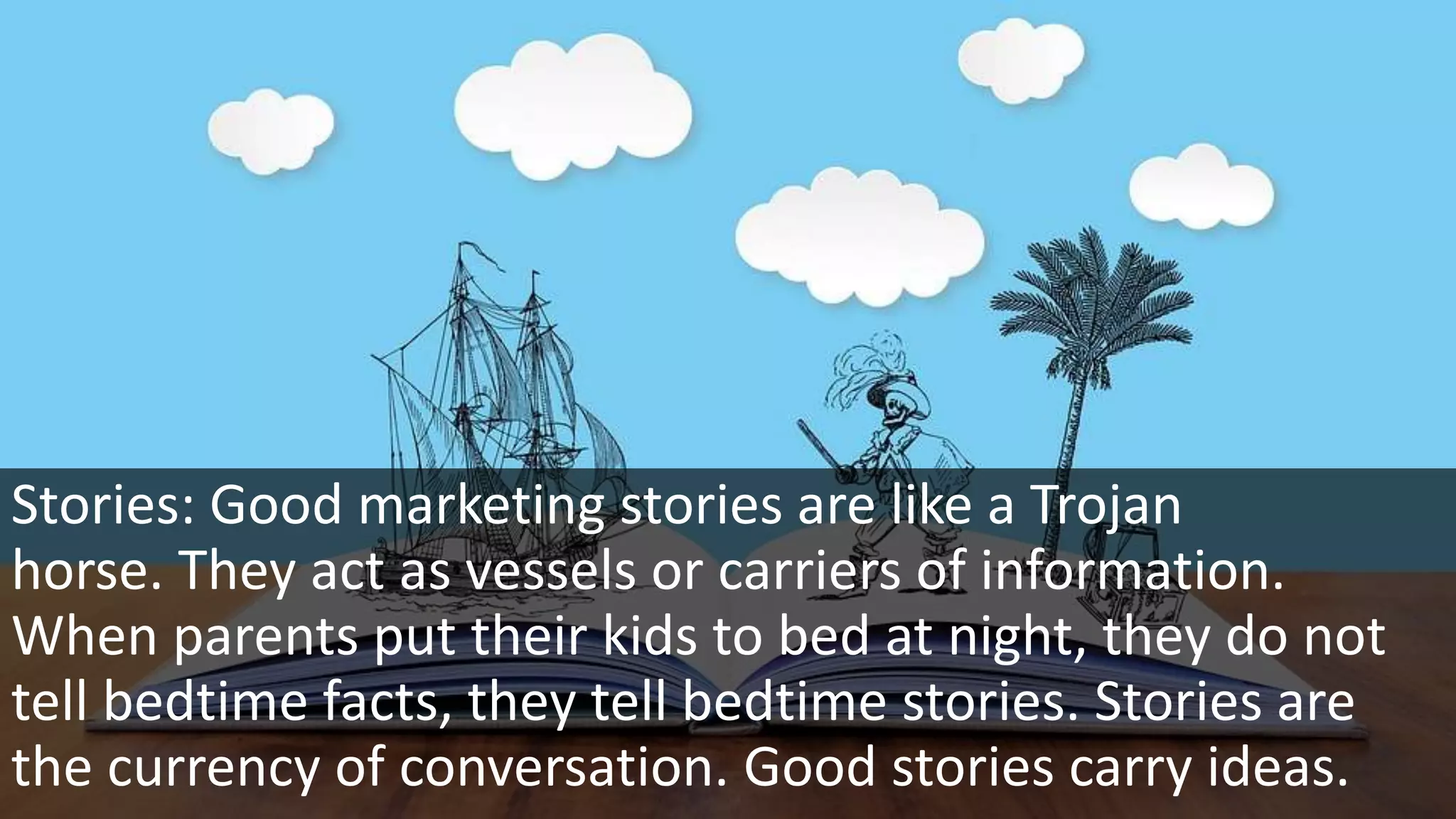 Stories: Good marketing stories are like a Trojan
horse. They act as vessels or carriers of information.
When parents put their kids to bed at night, they do not
tell bedtime facts, they tell bedtime stories. Stories are
the currency of conversation. Good stories carry ideas.
 