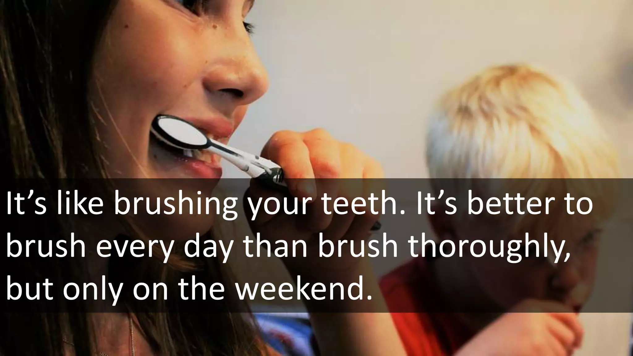 It’s like brushing your teeth. It’s better to
brush every day than brush thoroughly,
but only on the weekend.
 