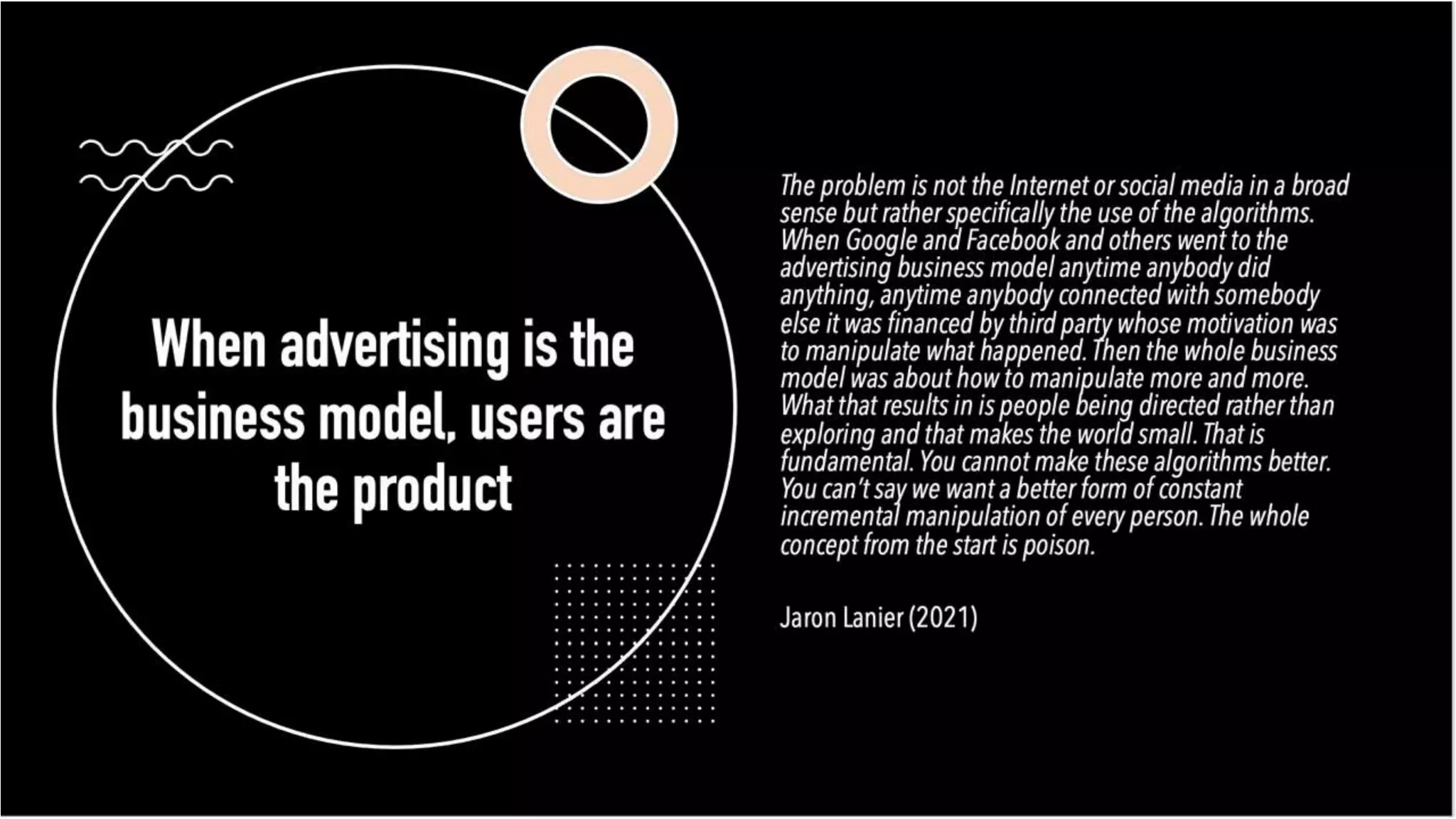 When advertising is
the business model,
users are the
product
The problem is not the Internet or social media in a
media in a broad sense but rather specifically the use
specifically the use of the algorithms. When Google
When Google and Facebook and others went to the
went to the advertising business model anytime
anytime anybody did anything, anytime anybody
anybody connected with somebody else it was
it was financed by third party whose motivation was to
motivation was to manipulate what happened. Then
happened. Then the whole business model was about
model was about how to manipulate more and more.
more and more. What that results in is people being
people being directed rather than exploring and that
exploring and that makes the world small. That is
small. That is fundamental. You cannot make these
make these algorithms better. You can’t say we want a
say we want a better form of constant incremental
incremental manipulation of every person. The whole
person. The whole concept from the start is poison.
is poison.
Jaron Lanier (2021)
 