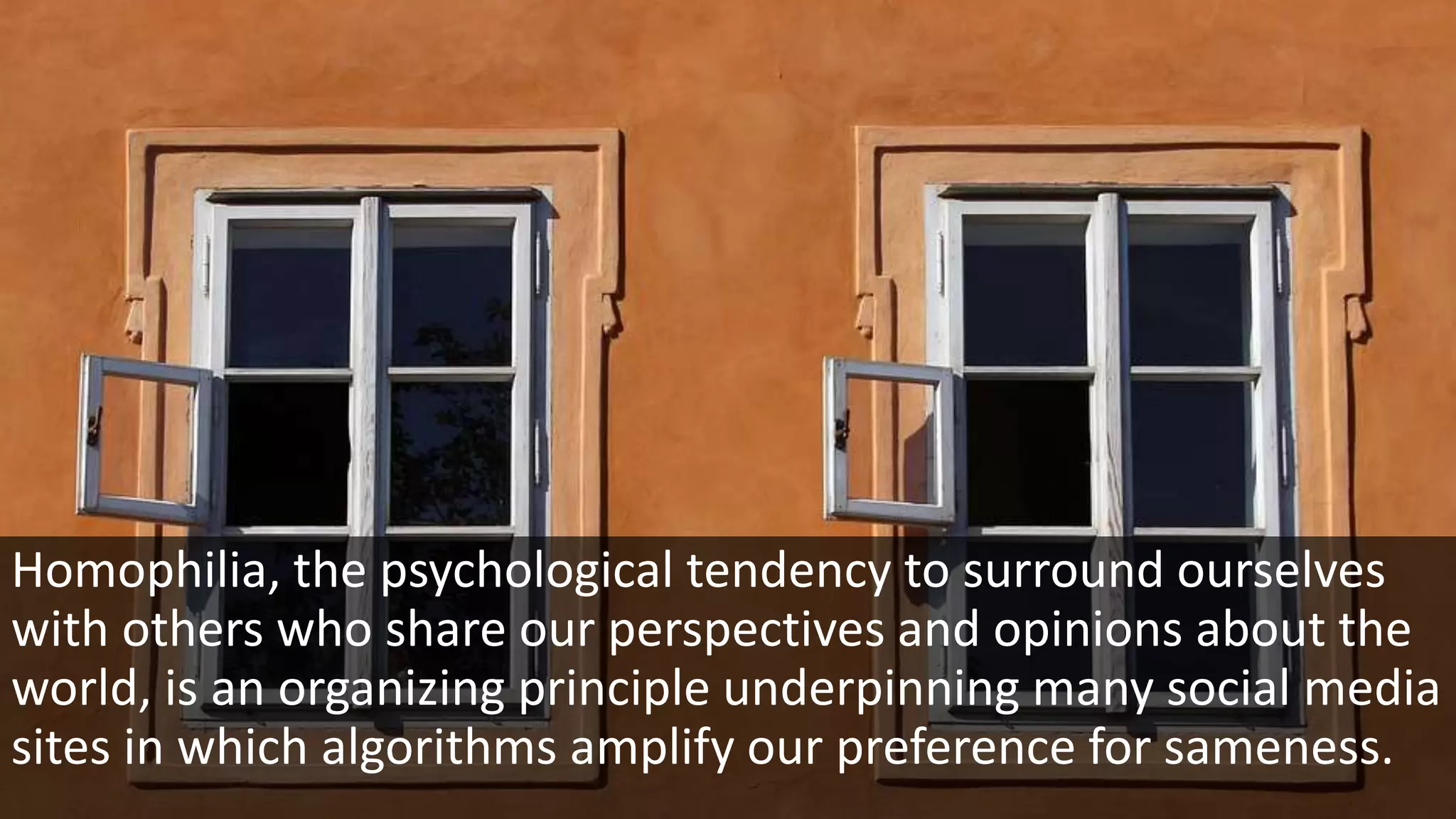 Homophilia, the psychological tendency to surround ourselves
with others who share our perspectives and opinions about the
world, is an organizing principle underpinning many social media
sites in which algorithms amplify our preference for sameness.
 