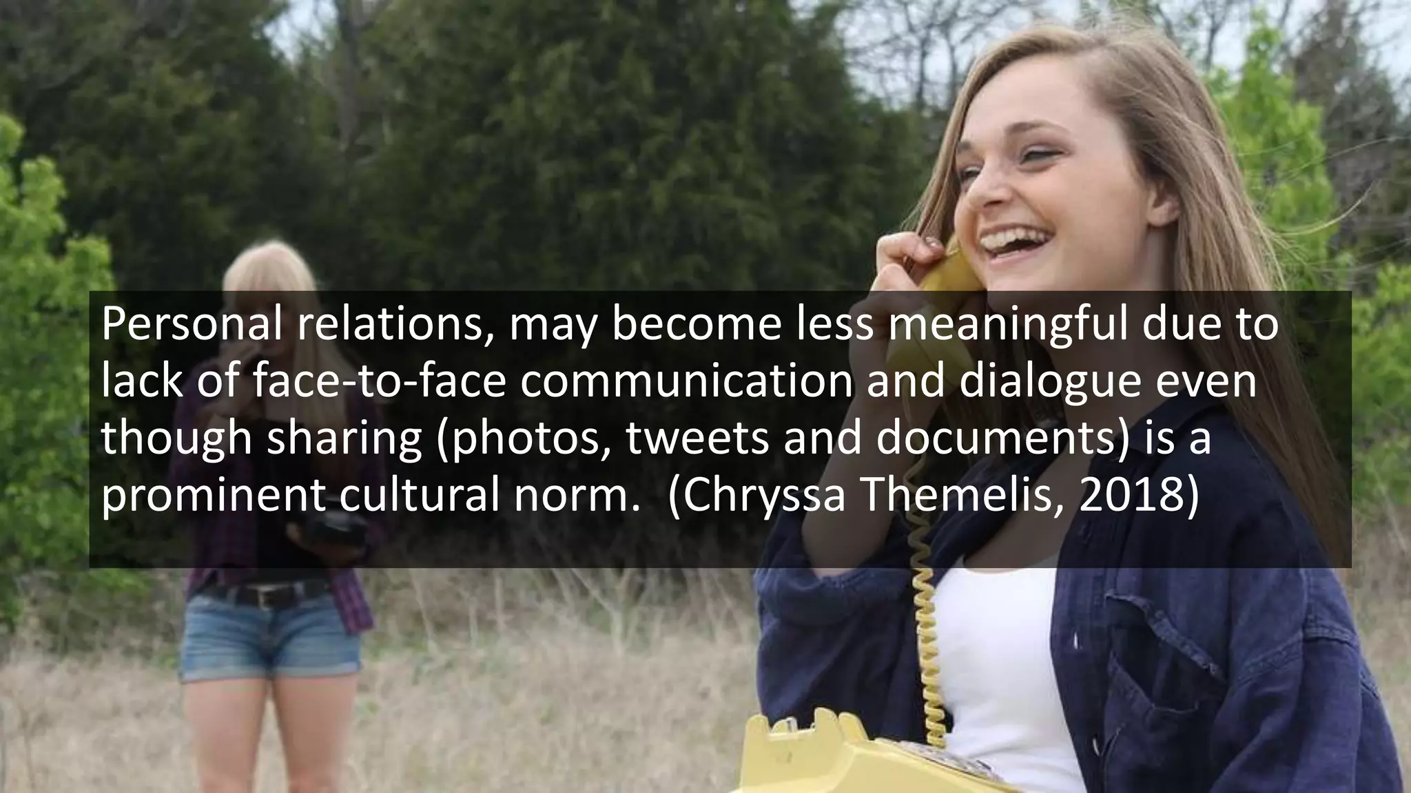 Personal relations, may become less meaningful due to
lack of face-to-face communication and dialogue even
though sharing (photos, tweets and documents) is a
prominent cultural norm. (Chryssa Themelis, 2018)
 
