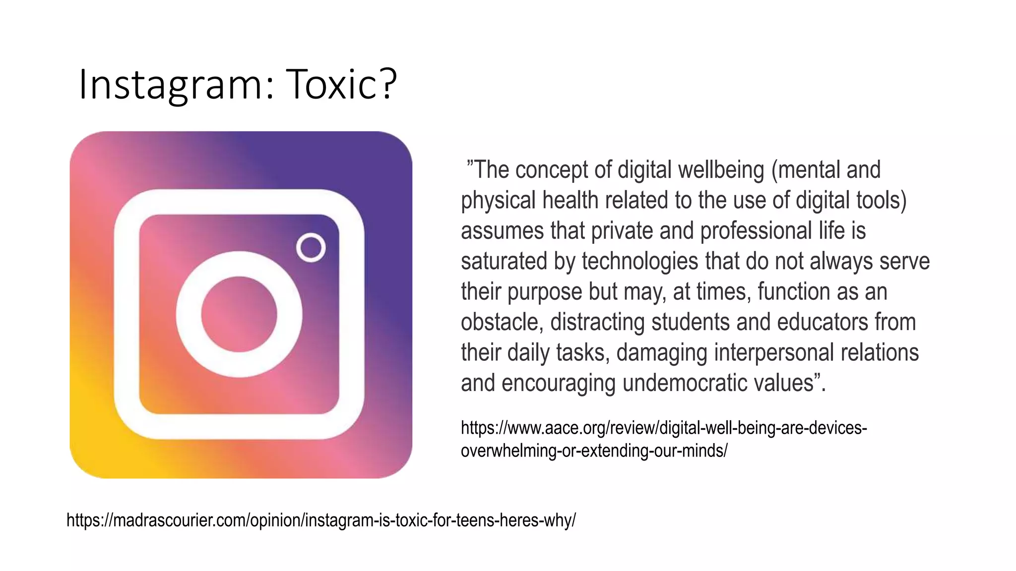 Instagram: Toxic?
https://www.aace.org/review/digital-well-being-are-devices-
overwhelming-or-extending-our-minds/
”The concept of digital wellbeing (mental and
physical health related to the use of digital tools)
assumes that private and professional life is
saturated by technologies that do not always serve
their purpose but may, at times, function as an
obstacle, distracting students and educators from
their daily tasks, damaging interpersonal relations
and encouraging undemocratic values”.
https://madrascourier.com/opinion/instagram-is-toxic-for-teens-heres-why/
 