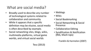 Franklin & Harmelen (2007)
Systematization
(Franklin &
Harmelen,
2007)
• Weblogs
• Wikis
• Social Bookmarking
• Social Networking & Social
Presence
• Collaborative Editing
• Syndification & Notification
(RSS, Mash-Ups)
• Broadly used to describe any number
of technological systems related to
collaboration and community.
• While it appears that a specific
definition may be elusive, social media
is often described by example.
• Social networking sites, blogs, wikis,
multimedia platforms, virtual game
worlds, and virtual social worlds
Tess (2013)
What are social media?
 