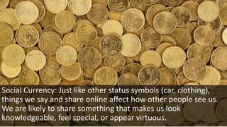 Social Currency: Just like other status symbols (car, clothing),
things we say and share online affect how other people see us.
We are likely to share something that makes us look
knowledgeable, feel special, or appear virtuous.
 
