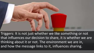 Triggers: It is not just whether we like something or not
that influences our decision to share, it is whether we are
thinking about it or not. The environment we are in,
and how the message links to it, influences sharing.
 