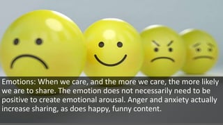 Emotions: When we care, and the more we care, the more likely
we are to share. The emotion does not necessarily need to be
positive to create emotional arousal. Anger and anxiety actually
increase sharing, as does happy, funny content.
 