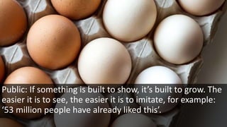 Public: If something is built to show, it’s built to grow. The
easier it is to see, the easier it is to imitate, for example:
‘53 million people have already liked this’.
 
