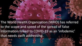 The World Health Organization (WHO) has referred
to the scope and speed of the spread of false
information linked to COVID-19 as an ‘infodemic’
that needs swift addressing.
 