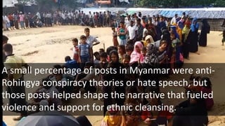 A small percentage of posts in Myanmar were anti-
Rohingya conspiracy theories or hate speech, but
those posts helped shape the narrative that fueled
violence and support for ethnic cleansing.
 