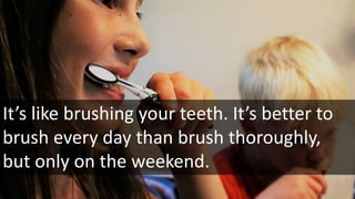 It’s like brushing your teeth. It’s better to
brush every day than brush thoroughly,
but only on the weekend.
 