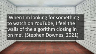 ‘When I'm looking for something
to watch on YouTube, I feel the
walls of the algorithm closing in
on me’. (Stephen Downes, 2021)
 
