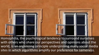 Homophilia, the psychological tendency to surround ourselves
with others who share our perspectives and opinions about the
world, is an organizing principle underpinning many social media
sites in which algorithms amplify our preference for sameness.
 