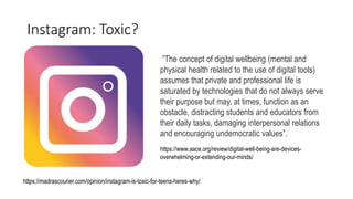 Instagram: Toxic?
https://www.aace.org/review/digital-well-being-are-devices-
overwhelming-or-extending-our-minds/
”The concept of digital wellbeing (mental and
physical health related to the use of digital tools)
assumes that private and professional life is
saturated by technologies that do not always serve
their purpose but may, at times, function as an
obstacle, distracting students and educators from
their daily tasks, damaging interpersonal relations
and encouraging undemocratic values”.
https://madrascourier.com/opinion/instagram-is-toxic-for-teens-heres-why/
 