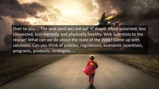 Over to you…. The web (and we) are out of shape. More polarized, less
connected, less mentally and physically healthy. Web Scientists to the
rescue! What can we do about the state of the Web? Come up with
solutions. Can you think of policies, regulations, economic incentives,
programs, products, strategies, …
 