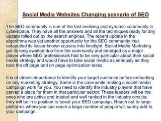 Social Media Websites Changing scenario of SEO

The SEO community is one of the fast evolving and dynamic community in
cyberspace. They have all the answers and all the techniques ready for any
update rolled out by the search engines. The recent update in the
algorithms was yet another opportunity for the SEO community that
catapulted its lesser known cousins into limelight. Social Media Marketing
got its long awaited due from the community and emerged as a major
player where SEO professionals had to be very particular about their social
media strategy and would have to take social media as seriously as they
took the off page and on page optimization tasks.

It is of utmost importance to identify your target audience before embarking
on any marketing strategy. Same is the case while making a social media
campaign work for you. You need to identify the industry players that have
carved a place for them in that particular sector. These leaders will be the
ones who are active and trusted and well ranked in the industry circuits;
they will be in a position to boost your SEO campaign. Reach out to large
platforms where you can reach a large number of people will surely add to
your campaign.
 