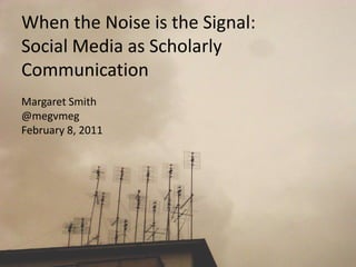 When the Noise is the Signal:Social Media as Scholarly Communication Margaret Smith @megvmeg February 8, 2011 