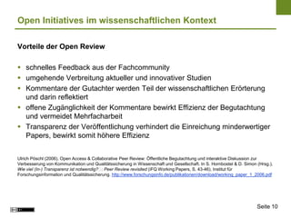 Open Initiatives im wissenschaftlichen Kontext

Vorteile der Open Review

 schnelles Feedback aus der Fachcommunity
 umgehende Verbreitung aktueller und innovativer Studien
 Kommentare der Gutachter werden Teil der wissenschaftlichen Erörterung
  und darin reflektiert
 offene Zugänglichkeit der Kommentare bewirkt Effizienz der Begutachtung
  und vermeidet Mehrfacharbeit
 Transparenz der Veröffentlichung verhindert die Einreichung minderwertiger
  Papers, bewirkt somit höhere Effizienz


Ulrich Pöschl (2006). Open Access & Collaborative Peer Review: Öffentliche Begutachtung und interaktive Diskussion zur
Verbesserung von Kommunikation und Qualitätssicherung in Wissenschaft und Gesellschaft. In S. Hornbostel & D. Simon (Hrsg.),
Wie viel (In-) Transparenz ist notwendig?  Peer Review revisited (iFQ Working Papers, S. 43-46). Institut für
                                          :
Forschungsinformation und Qualitätssicherung. http://www.forschungsinfo.de/publikationen/download/working_paper_1_2006.pdf




                                                                                                                    Seite 10
 