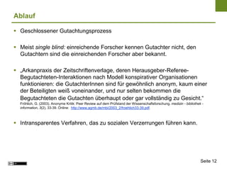 Ablauf

 Geschlossener Gutachtungsprozess

 Meist single blind: einreichende Forscher kennen Gutachter nicht, den
  Gutachtern sind die einreichenden Forscher aber bekannt.

 „Arkanpraxis der Zeitschriftenverlage, deren Herausgeber-Referee-
  Begutachteten-Interaktionen nach Modell konspirativer Organisationen
  funktionieren: die GutachterInnen sind für gewöhnlich anonym, kaum einer
  der Beteiligten weiß voneinander, und nur selten bekommen die
  Begutachteten die Gutachten überhaupt oder gar vollständig zu Gesicht.“
  Fröhlich, G. (2003). Anonyme Kritik: Peer Review auf dem Prüfstand der Wissenschaftsforschung. medizin - bibliothek -
  information, 3(2), 33-39. Online: http://www.agmb.de/mbi/2003_2/froehlich33-39.pdf.



 Intransparentes Verfahren, das zu sozialen Verzerrungen führen kann.




                                                                                                                     Seite 12
 