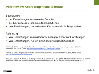 Peer Review Kritik: Empirische Befunde

Bevorzugung
 der Einreichungen renommierter Forscher
 der Einreichungen renommierten Institutionen
 von Einreichungen, die verbreitete Konzepte nicht in Frage stellen

Ablehnung
 von Einreichungen konkurrierender Kollegen/ Theorien/ Einrichtungen
 von Einreichungen, nur um diese später selbst einzureichen

Fröhlich, G. (2003). Anonyme Kritik: Peer Review auf dem Prüfstand der Wissenschaftsforschung. medizin - bibliothek -
information, 3(2), 33-39. Online: http://www.agmb.de/mbi/2003_2/froehlich33-39.pdf.

Fröhlich, G. (2006). Plagiate und unethische Autorenschaft. Information - Wissenschaft & Praxis, 57(2), 81-89. Online:
http://eprints.rclis.org/6014/1/plagiate.pdf.

Ross, J. S., Gross, C. P., Desai, M. M., Hong, Y., Grant, A. O., Daniels, S. R., et al. (2006). Effect of blinded peer review on abstract
acceptance. JAMA : the journal of the American Medical Association, 295(14), 1675-80. doi: 10.1001/jama.295.14.1675.




                                                                                                                                    Seite 13
 
