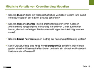 Mögliche Vorteile von Crowdfunding Modellen

 Können Bürger direkt ein wissenschaftliches Vorhaben fördern (und damit
  eine neue Spielart der Citizen Science schaffen)?

 Können Wissenschaftler (nicht Forschungsförderer) ihren Kollegen
  Anerkennung für gelungene Forschung in Form von Credit zukommen
  lassen, der bei zukünftigen Förderentscheidungen berücksichtigt werden
  muss?

 Können Social Payments einen Beitrag zur Forschungsförderung leisten?

 Kann Crowdfunding eine neue Förderperspektive schaffen, indem man
  gezielt einzelne Wissenschaftler fördert und nicht ein abstraktes Projekt mit
  fluktuierendem Personal?




                                                                           Seite 15
 