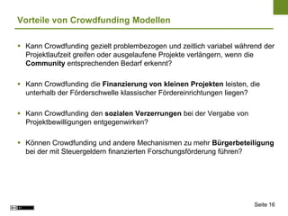 Vorteile von Crowdfunding Modellen

 Kann Crowdfunding gezielt problembezogen und zeitlich variabel während der
  Projektlaufzeit greifen oder ausgelaufene Projekte verlängern, wenn die
  Community entsprechenden Bedarf erkennt?

 Kann Crowdfunding die Finanzierung von kleinen Projekten leisten, die
  unterhalb der Förderschwelle klassischer Fördereinrichtungen liegen?

 Kann Crowdfunding den sozialen Verzerrungen bei der Vergabe von
  Projektbewilligungen entgegenwirken?

 Können Crowdfunding und andere Mechanismen zu mehr Bürgerbeteiligung
  bei der mit Steuergeldern finanzierten Forschungsförderung führen?




                                                                      Seite 16
 