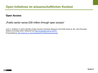 Open Initiatives im wissenschaftlichen Kontext

Open Access

„Public sector saves £28 million through open access“

Look, H., & Marsh, K. (2012). Benefits of Open Access to Scholarly Research to the Public Sector (p. 92). Joint Information
Systems Committee (JISC). Retrieved from http://ie-repository.jisc.ac.uk/575/
Pressemitteilung: http://www.jisc.ac.uk/news/stories/2012/04/openaccess.aspx




                                                                                                                              Seite 6
 