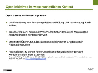 Open Initiatives im wissenschaftlichen Kontext

Open Access zu Forschungsdaten

 Veröffentlichung von Forschungsdaten zur Prüfung und Nachnutzung durch
  andere

 Transparenz der Forschung: Wissenschaftlicher Betrug und Manipulation
  von Ergebnissen werden erschwert.

 Effektivität: Überprüfung, Bestätigung/Revidieren von Ergebnissen in
  Replikationsstudien

 Publikationen, zu denen Forschungsdaten offen zugänglich gemacht
  werden, erhalten mehr Zitationen.
  Piwowar, H. A., Day, R. S., & Fridsma, D. B. (2007). Sharing detailed research data is associated with increased citation rate.
  PloS one, 2(3), e308. doi:10.1371/journal.pone.0000308




                                                                                                                           Seite 7
 