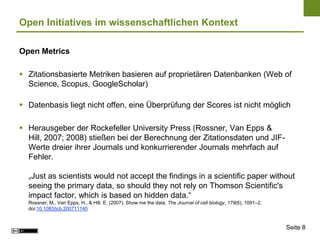 Open Initiatives im wissenschaftlichen Kontext

Open Metrics

 Zitationsbasierte Metriken basieren auf proprietären Datenbanken (Web of
  Science, Scopus, GoogleScholar)

 Datenbasis liegt nicht offen, eine Überprüfung der Scores ist nicht möglich

 Herausgeber der Rockefeller University Press (Rossner, Van Epps &
  Hill, 2007; 2008) stießen bei der Berechnung der Zitationsdaten und JIF-
  Werte dreier ihrer Journals und konkurrierender Journals mehrfach auf
  Fehler.

  „Just as scientists would not accept the findings in a scientific paper without
  seeing the primary data, so should they not rely on Thomson Scientific's
  impact factor, which is based on hidden data.“
  Rossner, M., Van Epps, H., & Hill, E. (2007). Show me the data. The Journal of cell biology, 179(6), 1091–2.
  doi:10.1083/jcb.200711140


                                                                                                                 Seite 8
 