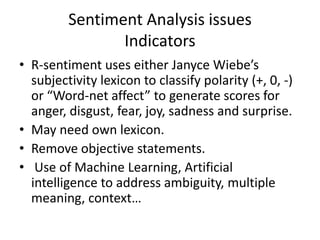 Sentiment Analysis issues
                Indicators
• R-sentiment uses either Janyce Wiebe’s
  subjectivity lexicon to classify polarity (+, 0, -)
  or “Word-net affect” to generate scores for
  anger, disgust, fear, joy, sadness and surprise.
• May need own lexicon.
• Remove objective statements.
• Use of Machine Learning, Artificial
  intelligence to address ambiguity, multiple
  meaning, context…
 