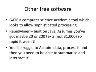 Other free software
• GATE a computer science academic tool which
  looks to allow sophisticated processing.
• RapidMiner – built on Java. Assumes you’ve
  got maybe 20 or 200 texts (not 31,000) so
  rapid it wasn’t!
• You’ll struggle to Acquire data, process it and
  then you need to be able to summarise and
  interpret it!
 