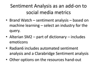 Sentiment Analysis as an add-on to
        social media metrics
• Brand Watch – sentiment analysis – based on
  machine learning – select an industry for the
  query.
• Alterian SM2 – part of dictionary – includes
  emoticons
• Radian6 includes automated sentiment
  analysis and a Clarabridge Sentiment analysis
• Other options on the resources hand-out
 