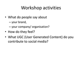 Workshop activities
• What do people say about
  – your brand,
  – your company/ organisation?
• How do they feel?
• What UGC (User Generated Content) do you
  contribute to social media?
 
