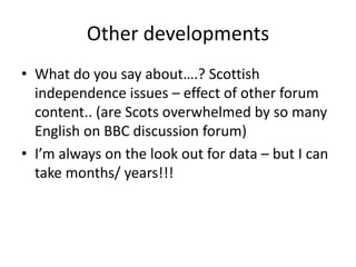 Other developments
• What do you say about….? Scottish
  independence issues – effect of other forum
  content.. (are Scots overwhelmed by so many
  English on BBC discussion forum)
• I’m always on the look out for data – but I can
  take months/ years!!!
 