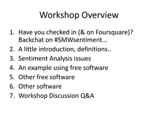 Workshop Overview
1. Have you checked in (& on Foursquare)?
   Backchat on #SMWsentiment…
2. A little introduction, definitions..
3. Sentiment Analysis issues
4. An example using free software
5. Other free software
6. Other software
7. Workshop Discussion Q&A
 