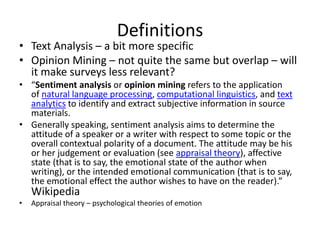 Definitions
• Text Analysis – a bit more specific
• Opinion Mining – not quite the same but overlap – will
  it make surveys less relevant?
• “Sentiment analysis or opinion mining refers to the application
  of natural language processing, computational linguistics, and text
  analytics to identify and extract subjective information in source
  materials.
• Generally speaking, sentiment analysis aims to determine the
  attitude of a speaker or a writer with respect to some topic or the
  overall contextual polarity of a document. The attitude may be his
  or her judgement or evaluation (see appraisal theory), affective
  state (that is to say, the emotional state of the author when
  writing), or the intended emotional communication (that is to say,
  the emotional effect the author wishes to have on the reader).”
    Wikipedia
•   Appraisal theory – psychological theories of emotion
 