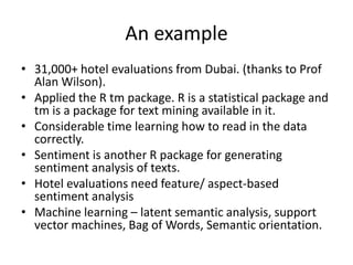 An example
• 31,000+ hotel evaluations from Dubai. (thanks to Prof
  Alan Wilson).
• Applied the R tm package. R is a statistical package and
  tm is a package for text mining available in it.
• Considerable time learning how to read in the data
  correctly.
• Sentiment is another R package for generating
  sentiment analysis of texts.
• Hotel evaluations need feature/ aspect-based
  sentiment analysis
• Machine learning – latent semantic analysis, support
  vector machines, Bag of Words, Semantic orientation.
 