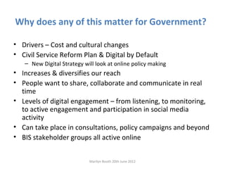 Why does any of this matter for Government?

• Drivers – Cost and cultural changes
• Civil Service Reform Plan & Digital by Default
   – New Digital Strategy will look at online policy making
• Increases & diversifies our reach
• People want to share, collaborate and communicate in real
  time
• Levels of digital engagement – from listening, to monitoring,
  to active engagement and participation in social media
  activity
• Can take place in consultations, policy campaigns and beyond
• BIS stakeholder groups all active online


                            Marilyn Booth 20th June 2012
 