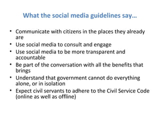 What the social media guidelines say…

• Communicate with citizens in the places they already
  are
• Use social media to consult and engage
• Use social media to be more transparent and
  accountable
• Be part of the conversation with all the benefits that
  brings
• Understand that government cannot do everything
  alone, or in isolation
• Expect civil servants to adhere to the Civil Service Code
  (online as well as offline)
 