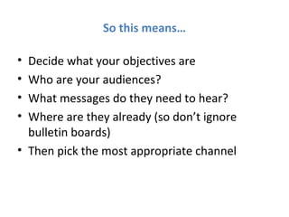 So this means…

• Decide what your objectives are
• Who are your audiences?
• What messages do they need to hear?
• Where are they already (so don’t ignore
  bulletin boards)
• Then pick the most appropriate channel
 