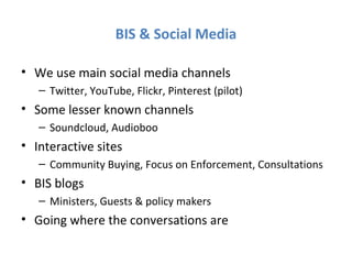 BIS & Social Media

• We use main social media channels
   – Twitter, YouTube, Flickr, Pinterest (pilot)
• Some lesser known channels
   – Soundcloud, Audioboo
• Interactive sites
   – Community Buying, Focus on Enforcement, Consultations
• BIS blogs
   – Ministers, Guests & policy makers
• Going where the conversations are
 