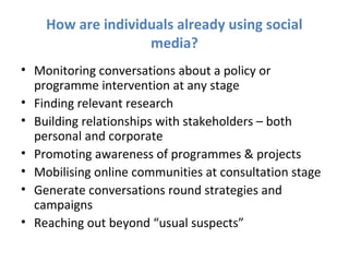 How are individuals already using social
                   media?
• Monitoring conversations about a policy or
  programme intervention at any stage
• Finding relevant research
• Building relationships with stakeholders – both
  personal and corporate
• Promoting awareness of programmes & projects
• Mobilising online communities at consultation stage
• Generate conversations round strategies and
  campaigns
• Reaching out beyond “usual suspects”
 
