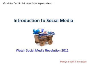 On slides 7 – 19, click on pictures to go to sites ….




          Introduction to Social Media




             Watch Social Media Revolution 2012


                                                        Marilyn Booth & Tim Lloyd
 