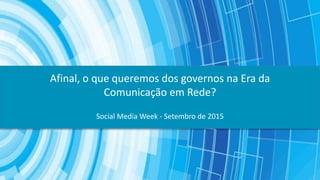 Social Media Week - Setembro de 2015
Afinal, o que queremos dos governos na Era da
Comunicação em Rede?
 