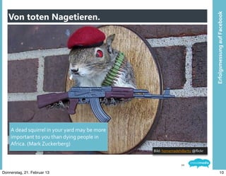 Von toten Nagetieren.




                                                                                                                  Erfolgsmessung	
  auf	
  Facebook
   Mastertextformat	
  bearbeiten




    A	
  dead	
  squirrel	
  in	
  your	
  yard	
  may	
  be	
  more	
  
    important	
  to	
  you	
  than	
  dying	
  people	
  in	
  
    Africa.	
  (Mark	
  Zuckerberg)
                                                                           Bild:	
  homemadehillarity	
  @ﬂickr


                                                                                              10

Donnerstag, 21. Februar 13                                                                                                     10
 